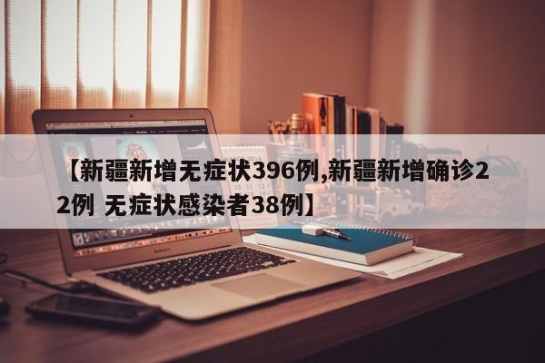 【新疆新增无症状396例,新疆新增确诊22例 无症状感染者38例】