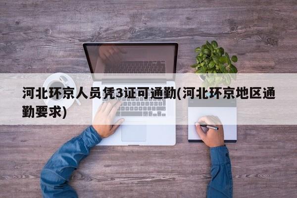 河北环京人员凭3证可通勤(河北环京地区通勤要求)