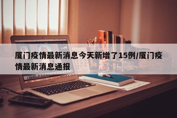 厦门疫情最新消息今天新增了15例/厦门疫情最新消息通报