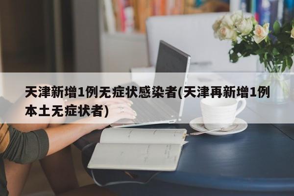 天津新增1例无症状感染者(天津再新增1例本土无症状者)