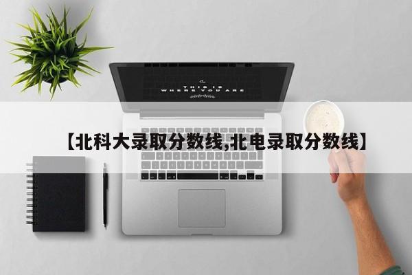 【北科大录取分数线,北电录取分数线】