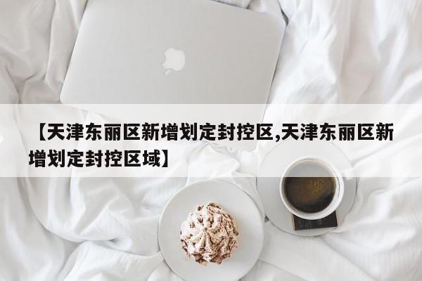 【天津东丽区新增划定封控区,天津东丽区新增划定封控区域】