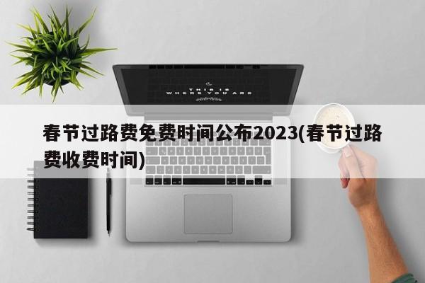 春节过路费免费时间公布2023(春节过路费收费时间)