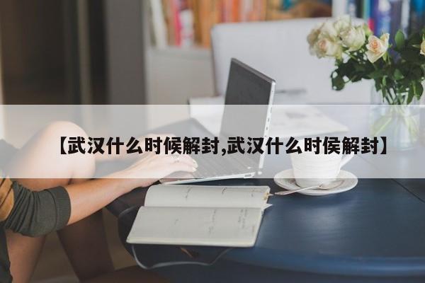 【武汉什么时候解封,武汉什么时侯解封】