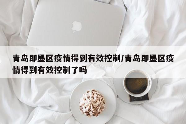 青岛即墨区疫情得到有效控制/青岛即墨区疫情得到有效控制了吗