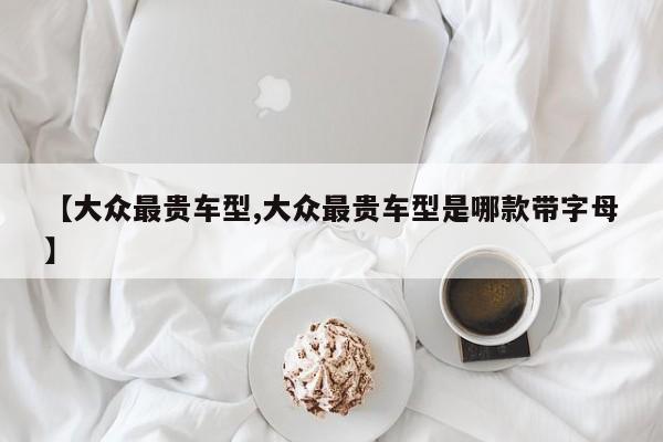 【大众最贵车型,大众最贵车型是哪款带字母】