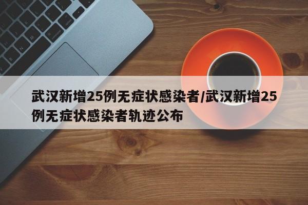 武汉新增25例无症状感染者/武汉新增25例无症状感染者轨迹公布