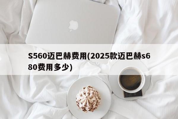 S560迈巴赫费用(2025款迈巴赫s680费用多少)