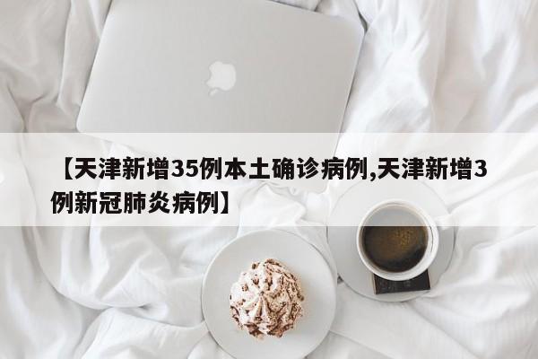 【天津新增35例本土确诊病例,天津新增3例新冠肺炎病例】