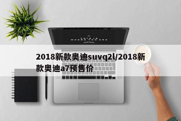 2018新款奥迪suvq2l/2018新款奥迪a7预售价