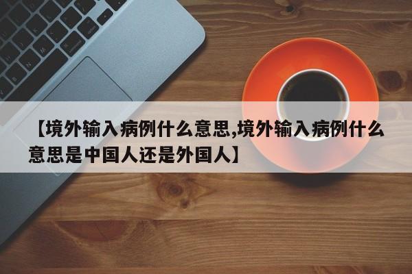 【境外输入病例什么意思,境外输入病例什么意思是中国人还是外国人】