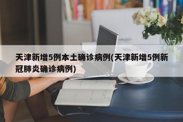 天津新增5例本土确诊病例(天津新增5例新冠肺炎确诊病例)