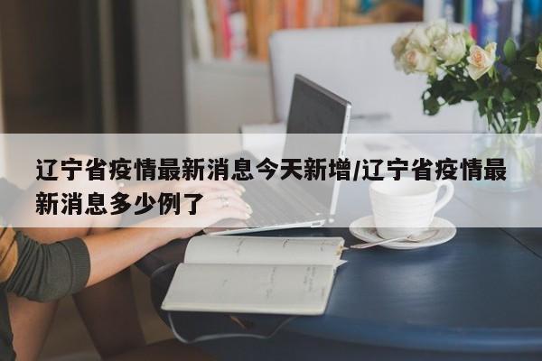 辽宁省疫情最新消息今天新增/辽宁省疫情最新消息多少例了