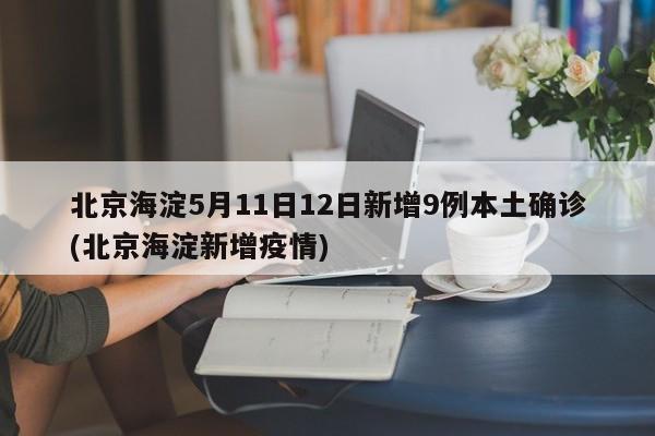 北京海淀5月11日12日新增9例本土确诊(北京海淀新增疫情)