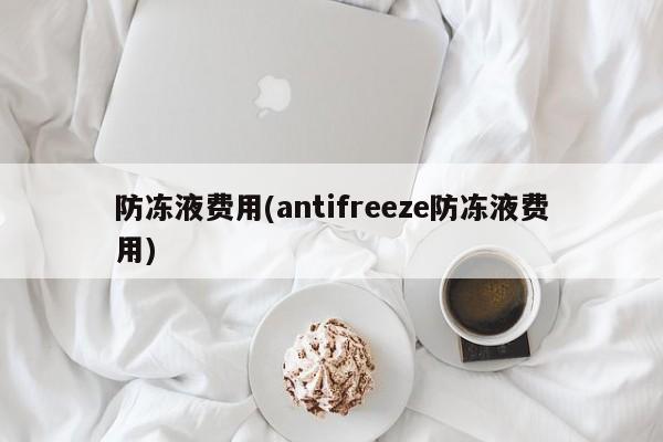 防冻液费用(antifreeze防冻液费用)