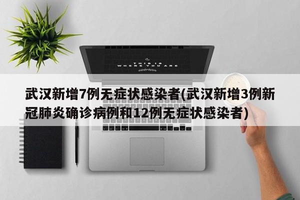 武汉新增7例无症状感染者(武汉新增3例新冠肺炎确诊病例和12例无症状感染者)