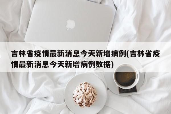 吉林省疫情最新消息今天新增病例(吉林省疫情最新消息今天新增病例数据)