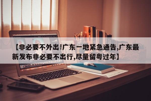 【非必要不外出!广东一地紧急通告,广东最新发布非必要不出行,尽量留粤过年】