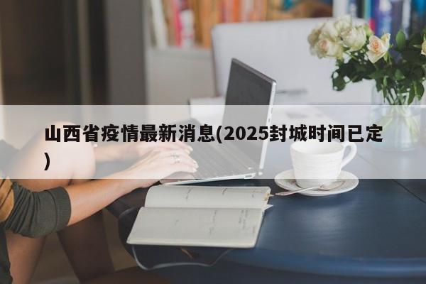 山西省疫情最新消息(2025封城时间已定)