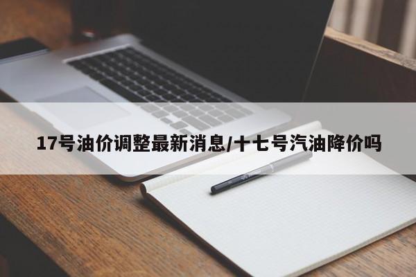 17号油价调整最新消息/十七号汽油降价吗