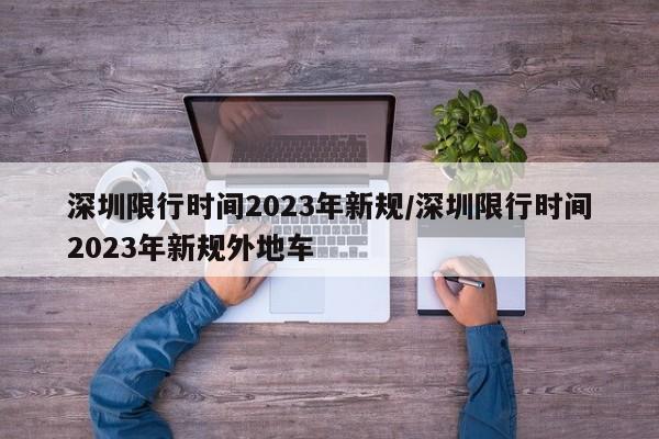 深圳限行时间2023年新规/深圳限行时间2023年新规外地车
