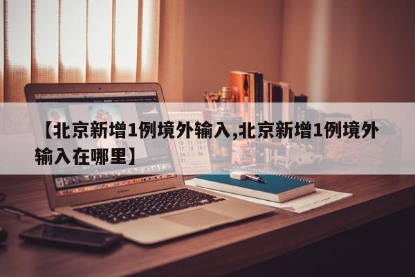 【北京新增1例境外输入,北京新增1例境外输入在哪里】