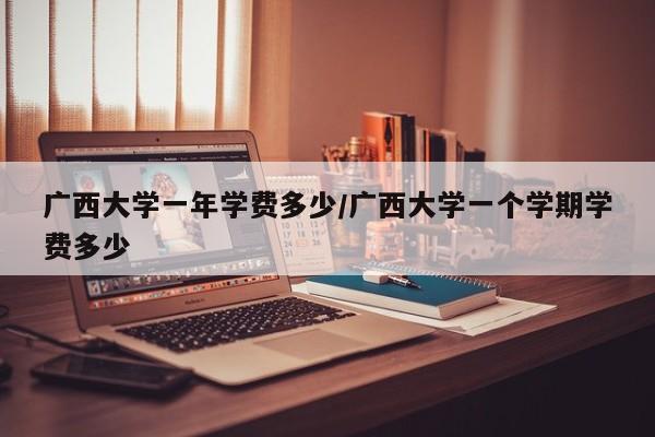 广西大学一年学费多少/广西大学一个学期学费多少