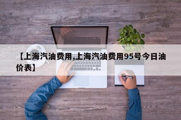 【上海汽油费用,上海汽油费用95号今日油价表】