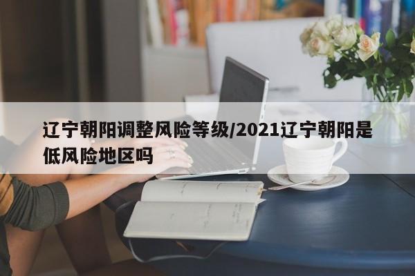 辽宁朝阳调整风险等级/2021辽宁朝阳是低风险地区吗