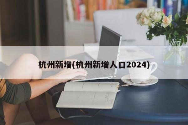 杭州新增(杭州新增人口2024)