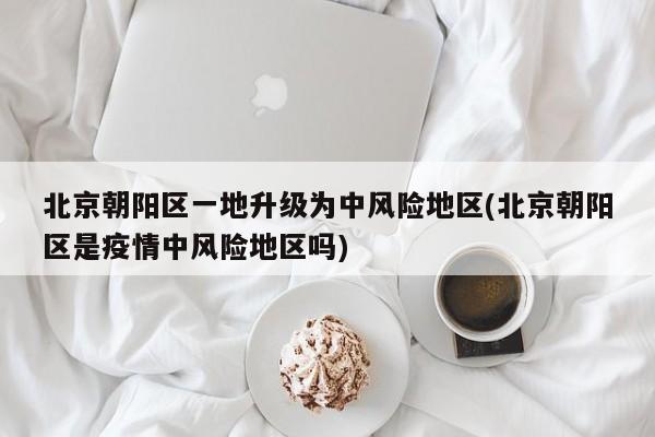 北京朝阳区一地升级为中风险地区(北京朝阳区是疫情中风险地区吗)
