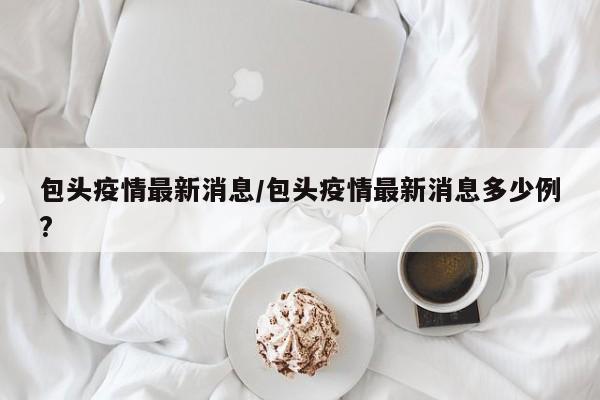 包头疫情最新消息/包头疫情最新消息多少例?