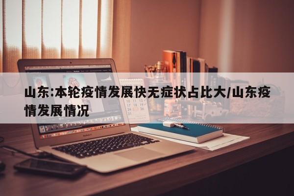 山东:本轮疫情发展快无症状占比大/山东疫情发展情况