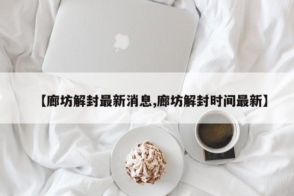【廊坊解封最新消息,廊坊解封时间最新】