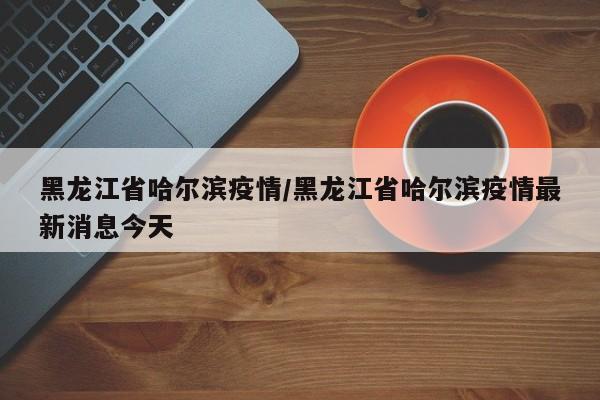 黑龙江省哈尔滨疫情/黑龙江省哈尔滨疫情最新消息今天