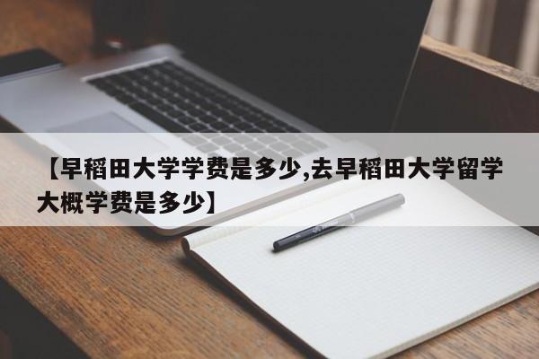 【早稻田大学学费是多少,去早稻田大学留学大概学费是多少】