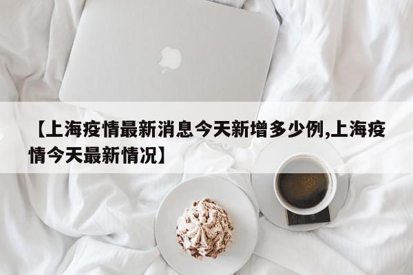 【上海疫情最新消息今天新增多少例,上海疫情今天最新情况】