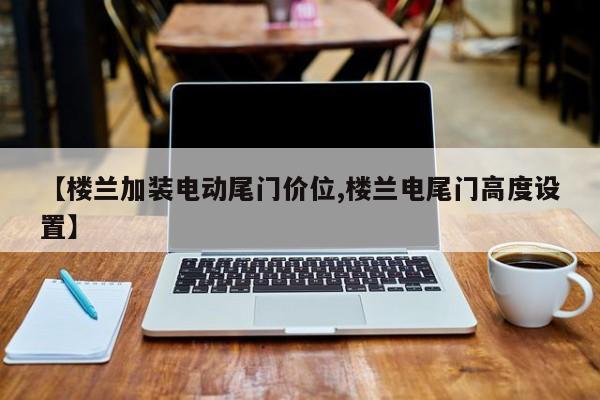 【楼兰加装电动尾门价位,楼兰电尾门高度设置】