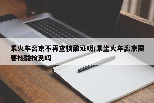 乘火车离京不再查核酸证明/乘坐火车离京需要核酸检测吗