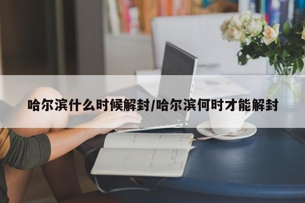 哈尔滨什么时候解封/哈尔滨何时才能解封