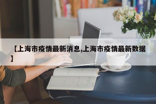 【上海市疫情最新消息,上海市疫情最新数据】