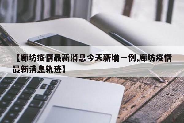 【廊坊疫情最新消息今天新增一例,廊坊疫情最新消息轨迹】