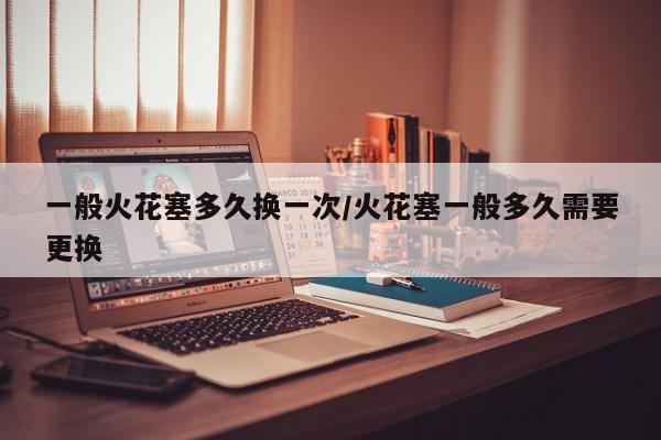 一般火花塞多久换一次/火花塞一般多久需要更换