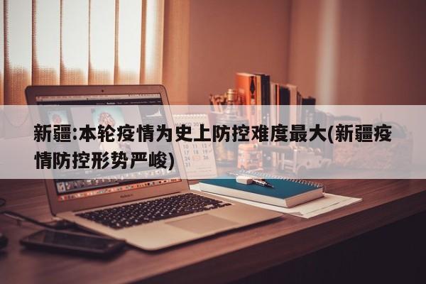 新疆:本轮疫情为史上防控难度最大(新疆疫情防控形势严峻)