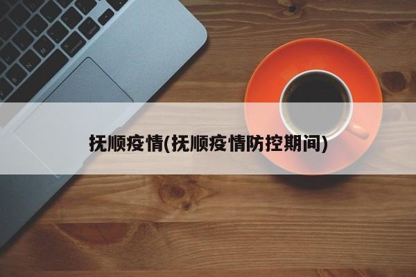 抚顺疫情(抚顺疫情防控期间)