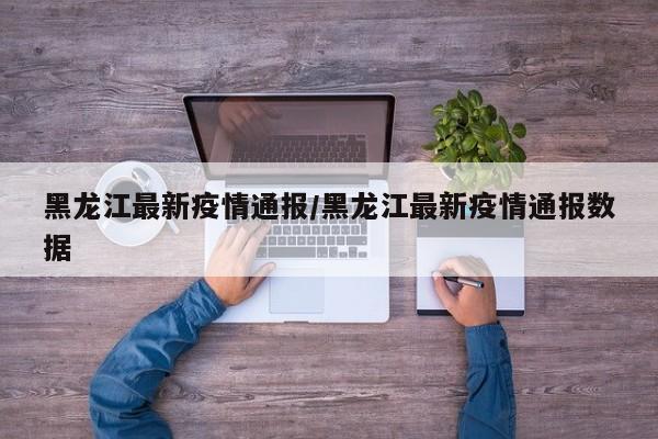 黑龙江最新疫情通报/黑龙江最新疫情通报数据