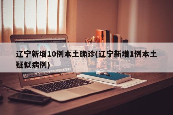 辽宁新增10例本土确诊(辽宁新增1例本土疑似病例)