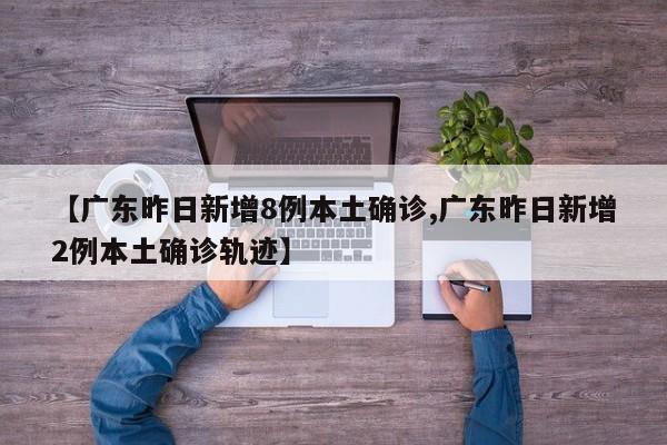 【广东昨日新增8例本土确诊,广东昨日新增2例本土确诊轨迹】
