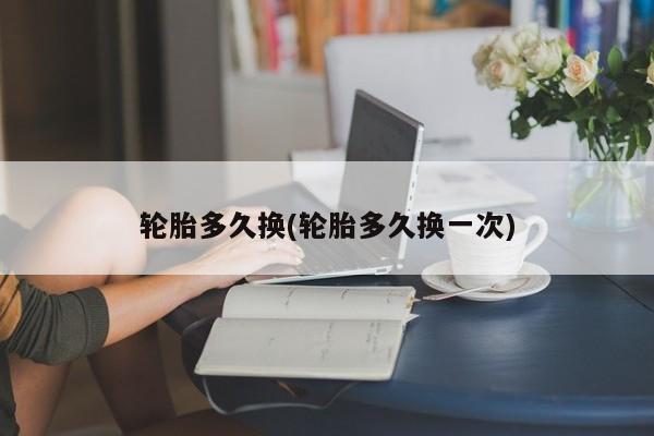 轮胎多久换(轮胎多久换一次)