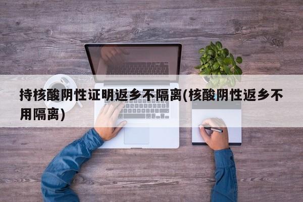 持核酸阴性证明返乡不隔离(核酸阴性返乡不用隔离)